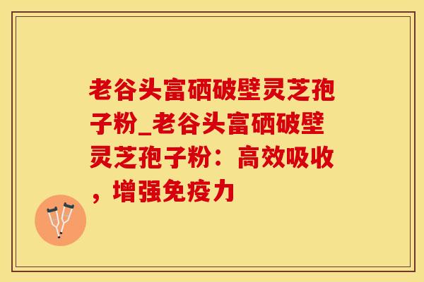 老谷头富硒破壁灵芝孢子粉_老谷头富硒破壁灵芝孢子粉:高效吸收,增强免疫力
