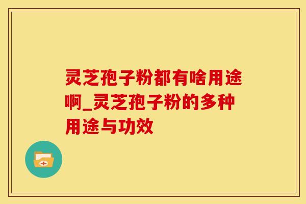 灵芝孢子粉都有啥用途啊_灵芝孢子粉的多种用途与功效