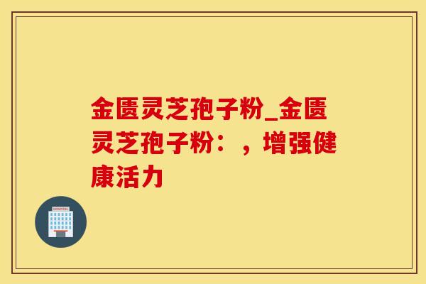 金匮灵芝孢子粉_金匮灵芝孢子粉:,增强健康活力