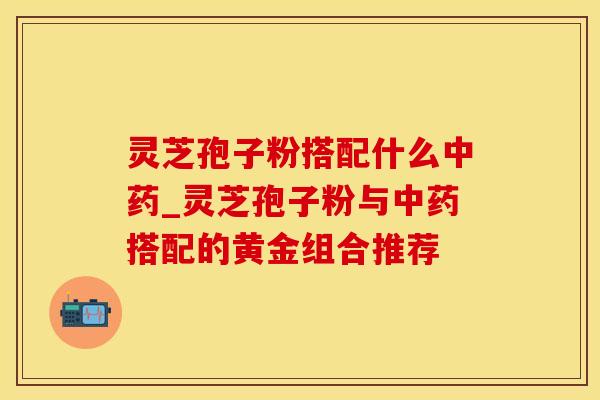 灵芝孢子粉搭配什么中药_灵芝孢子粉与中药搭配的黄金组合推荐