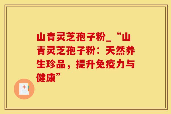 山青灵芝孢子粉_“山青灵芝孢子粉:天然养生珍品,提升免疫力与健康”