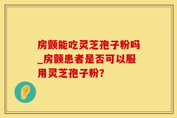 房颤能吃灵芝孢子粉吗_房颤患者是否可以服用灵芝孢子粉?