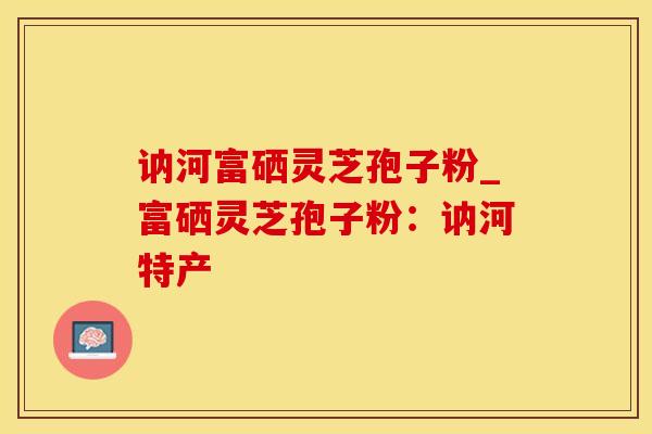 讷河富硒灵芝孢子粉_富硒灵芝孢子粉：讷河特产