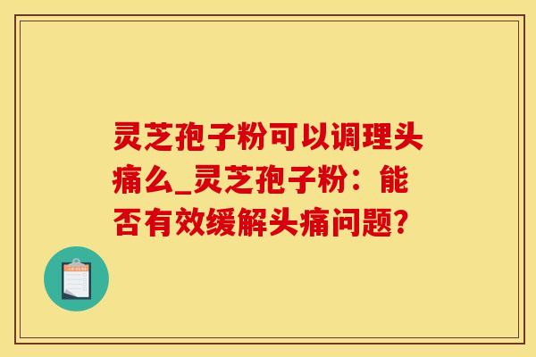 灵芝孢子粉可以调理头痛么_灵芝孢子粉：能否有效缓解头痛问题？