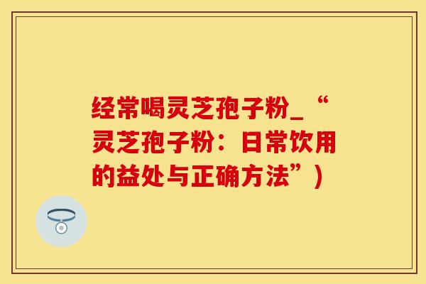 经常喝灵芝孢子粉_“灵芝孢子粉:日常饮用的益处与正确方法”)