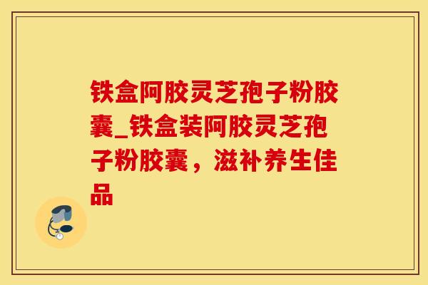 铁盒阿胶灵芝孢子粉胶囊_铁盒装阿胶灵芝孢子粉胶囊,滋补养生佳品