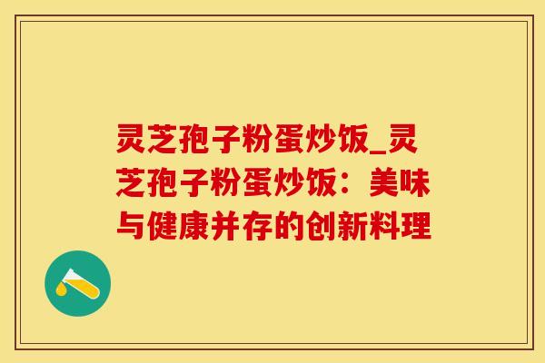 灵芝孢子粉蛋炒饭_灵芝孢子粉蛋炒饭:美味与健康并存的创新料理