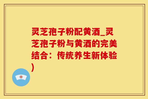 灵芝孢子粉配黄酒_灵芝孢子粉与黄酒的完美结合：传统养生新体验)