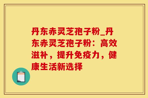 丹东赤灵芝孢子粉_丹东赤灵芝孢子粉：高效滋补，提升免疫力，健康生活新选择