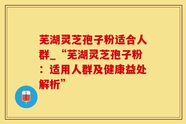 芜湖灵芝孢子粉适合人群_“芜湖灵芝孢子粉:适用人群及健康益处解析”