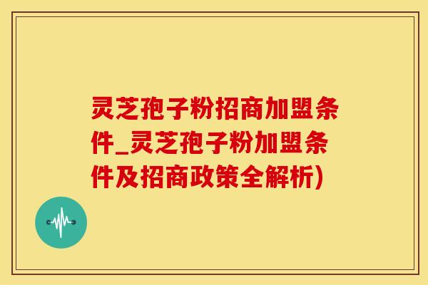 灵芝孢子粉招商加盟条件_灵芝孢子粉加盟条件及招商政策全解析)