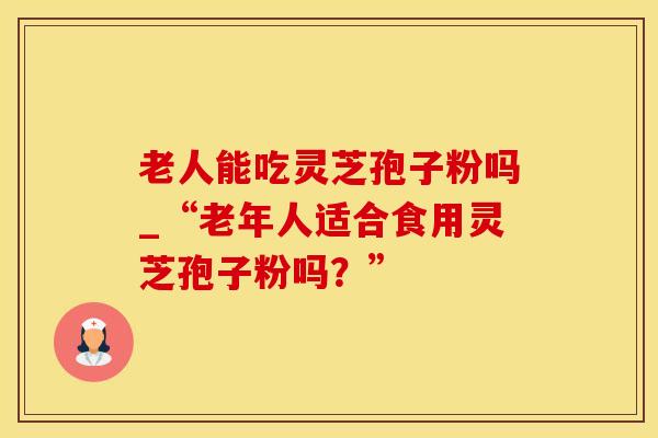 老人能吃灵芝孢子粉吗_“老年人适合食用灵芝孢子粉吗?”