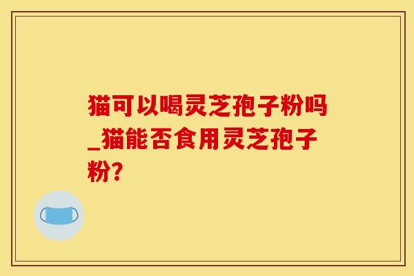 猫可以喝灵芝孢子粉吗_猫能否食用灵芝孢子粉？
