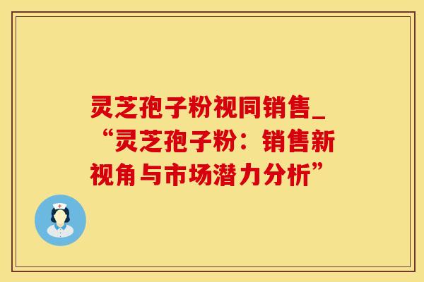 灵芝孢子粉视同销售_“灵芝孢子粉:销售新视角与市场潜力分析”