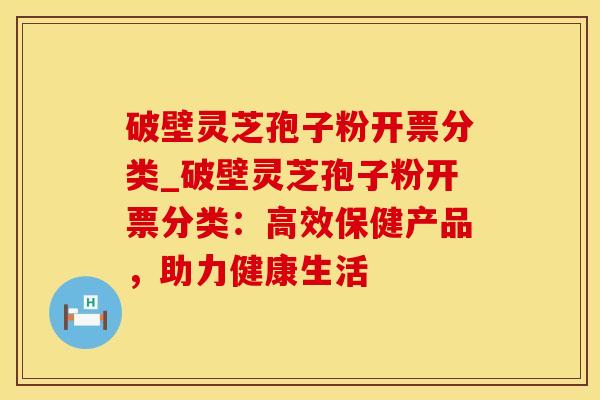 破壁灵芝孢子粉开票分类_破壁灵芝孢子粉开票分类：高效保健产品，助力健康生活