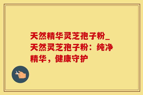 天然精华灵芝孢子粉_天然灵芝孢子粉：纯净精华，健康守护