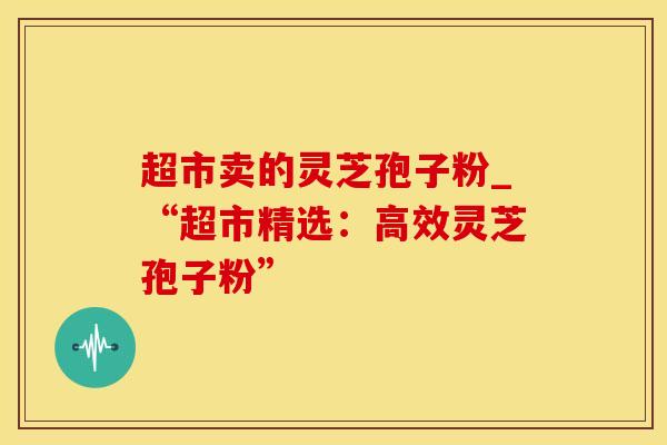 超市卖的灵芝孢子粉_“超市精选：高效灵芝孢子粉”