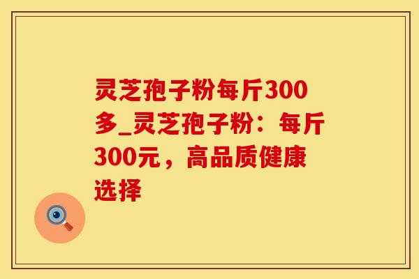 灵芝孢子粉每斤300多_灵芝孢子粉:每斤300元,高品质健康选择