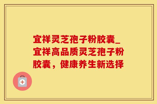 宜祥灵芝孢子粉胶囊_宜祥高品质灵芝孢子粉胶囊,健康养生新选择