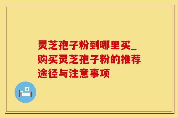 灵芝孢子粉到哪里买_购买灵芝孢子粉的推荐途径与注意事项