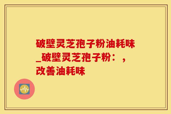 破壁灵芝孢子粉油耗味_破壁灵芝孢子粉:,改善油耗味