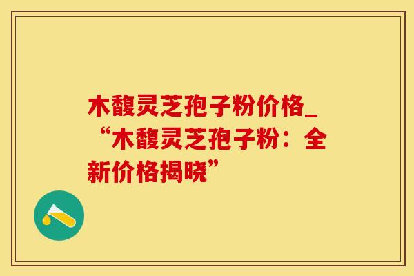 木馥灵芝孢子粉价格_“木馥灵芝孢子粉：全新价格揭晓”
