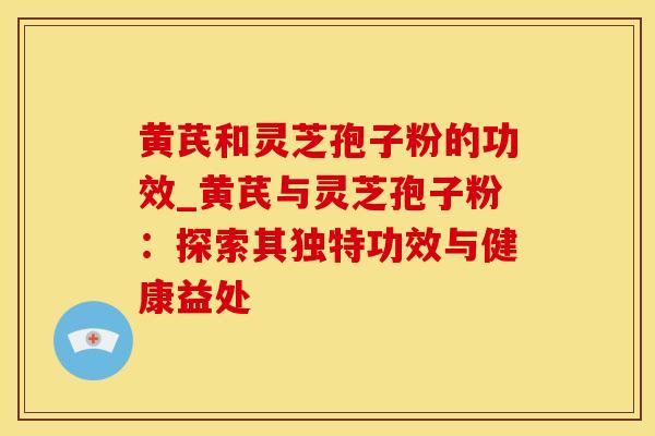 黄芪和灵芝孢子粉的功效_黄芪与灵芝孢子粉:探索其独特功效与健康益处