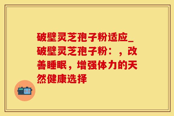 破壁灵芝孢子粉适应_破壁灵芝孢子粉:,改善睡眠,增强体力的天然健康选择