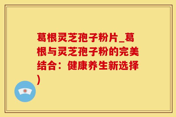 葛根灵芝孢子粉片_葛根与灵芝孢子粉的完美结合:健康养生新选择)