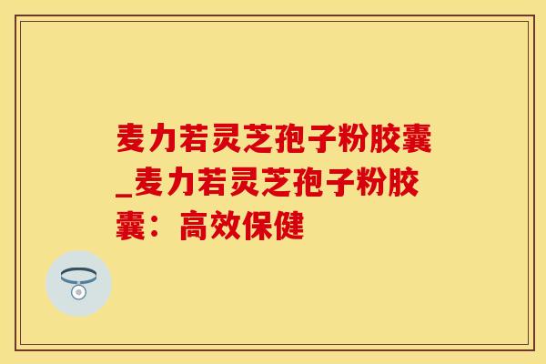 麦力若灵芝孢子粉胶囊_麦力若灵芝孢子粉胶囊:高效保健