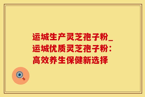 运城生产灵芝孢子粉_运城优质灵芝孢子粉:高效养生保健新选择