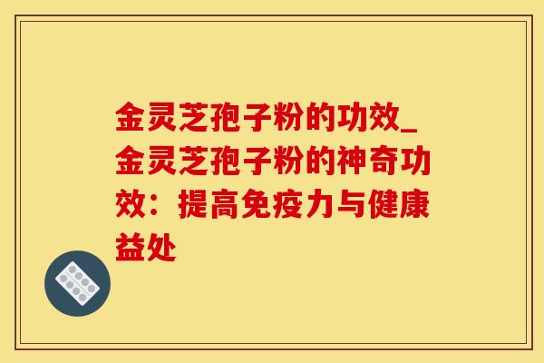 金灵芝孢子粉的功效_金灵芝孢子粉的神奇功效:提高免疫力与健康益处