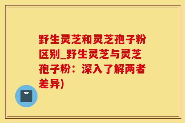 野生灵芝和灵芝孢子粉区别_野生灵芝与灵芝孢子粉：深入了解两者差异)