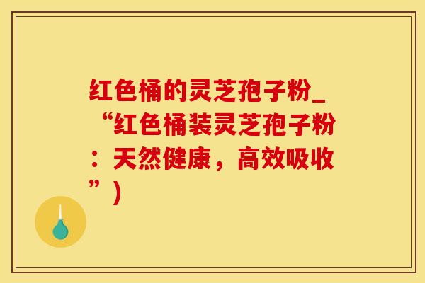 红色桶的灵芝孢子粉_“红色桶装灵芝孢子粉：天然健康，高效吸收”)