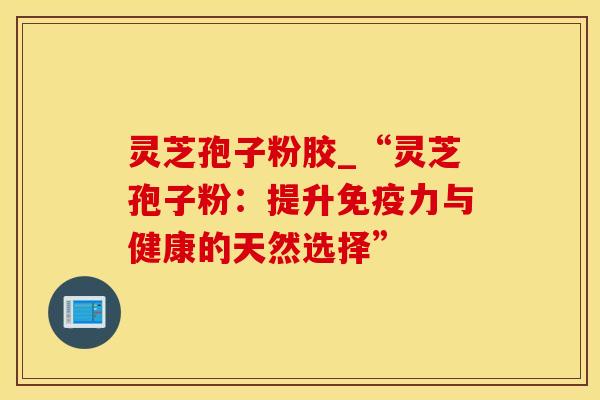 灵芝孢子粉胶_“灵芝孢子粉：提升免疫力与健康的天然选择”