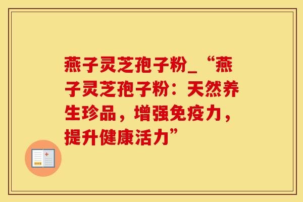 燕子灵芝孢子粉_“燕子灵芝孢子粉:天然养生珍品,增强免疫力,提升健康活力”