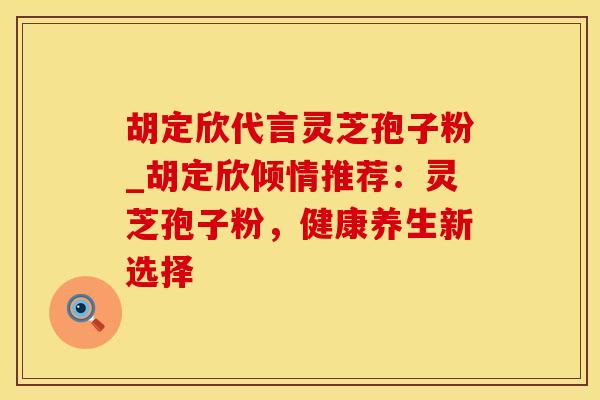 胡定欣代言灵芝孢子粉_胡定欣倾情推荐：灵芝孢子粉，健康养生新选择