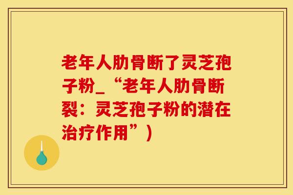 老年人肋骨断了灵芝孢子粉_“老年人肋骨断裂:灵芝孢子粉的潜在治疗作用”)