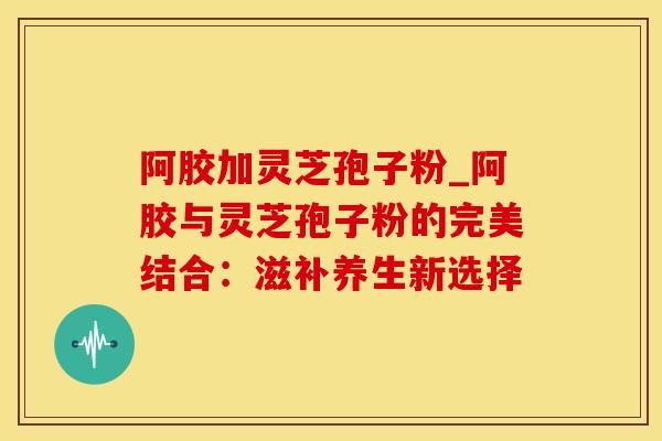 阿胶加灵芝孢子粉_阿胶与灵芝孢子粉的完美结合:滋补养生新选择