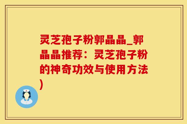 灵芝孢子粉郭晶晶_郭晶晶推荐:灵芝孢子粉的神奇功效与使用方法)