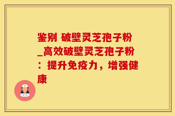 鉴别 破壁灵芝孢子粉_高效破壁灵芝孢子粉:提升免疫力,增强健康