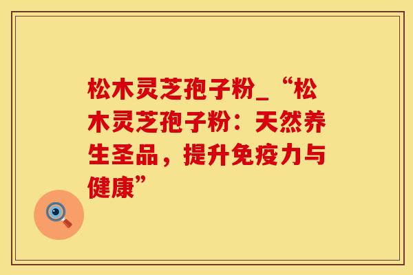 松木灵芝孢子粉_“松木灵芝孢子粉:天然养生圣品,提升免疫力与健康”