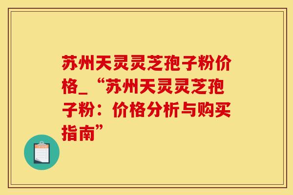 苏州天灵灵芝孢子粉价格_“苏州天灵灵芝孢子粉:价格分析与购买指南”
