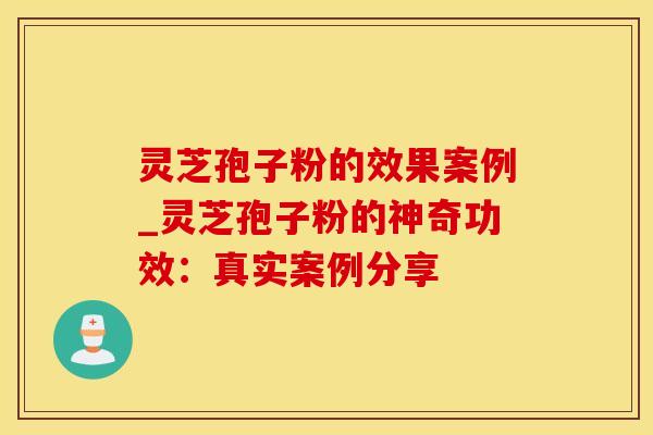 灵芝孢子粉的效果案例_灵芝孢子粉的神奇功效：真实案例分享