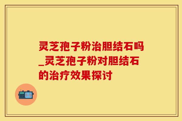 灵芝孢子粉治胆结石吗_灵芝孢子粉对胆结石的治疗效果探讨