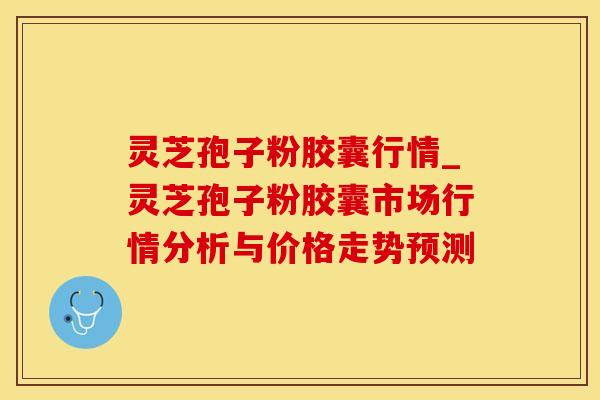灵芝孢子粉胶囊行情_灵芝孢子粉胶囊市场行情分析与价格走势预测