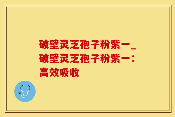 破壁灵芝孢子粉紫一_破壁灵芝孢子粉紫一：高效吸收