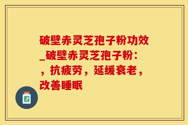 破壁赤灵芝孢子粉功效_破壁赤灵芝孢子粉:,抗疲劳,延缓衰老,改善睡眠