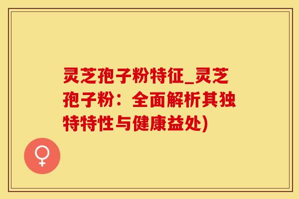 灵芝孢子粉特征_灵芝孢子粉:全面解析其独特特性与健康益处)