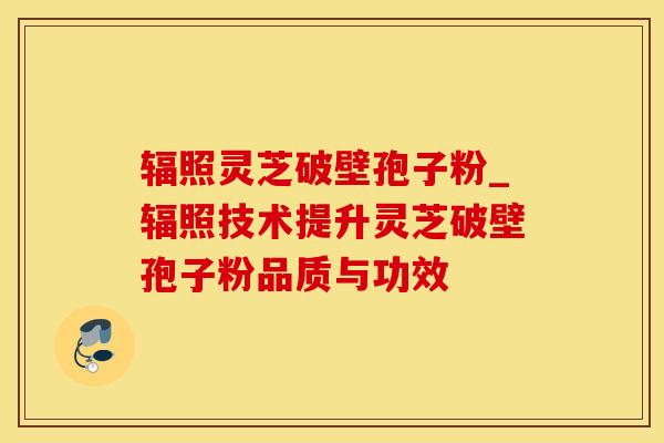 辐照灵芝破壁孢子粉_辐照技术提升灵芝破壁孢子粉品质与功效